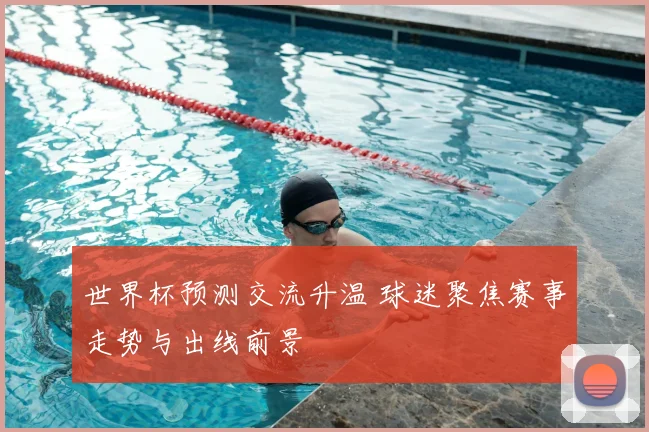 世界杯预测交流升温 球迷聚焦赛事走势与出线前景