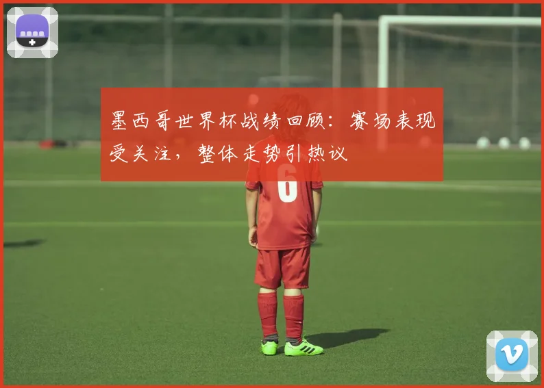 墨西哥世界杯战绩回顾:赛场表现受关注,整体走势引热议
