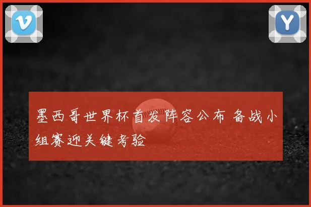 墨西哥世界杯首发阵容公布 备战小组赛迎关键考验