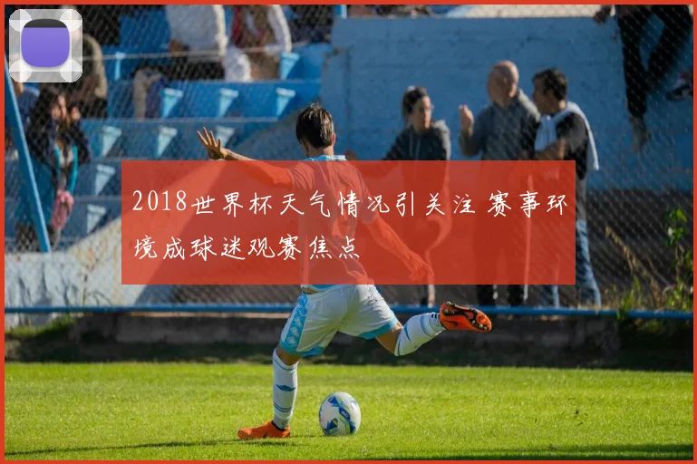2018世界杯天气情况引关注 赛事环境成球迷观赛焦点