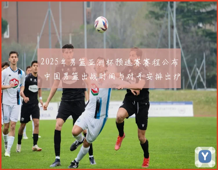 2025年男篮亚洲杯预选赛赛程公布 中国男篮出战时间与对手安排出炉