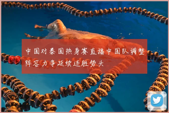 中国对泰国热身赛直播中国队调整阵容力争延续连胜势头