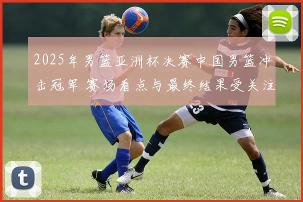 2025年男篮亚洲杯决赛中国男篮冲击冠军 赛场看点与最终结果受关注