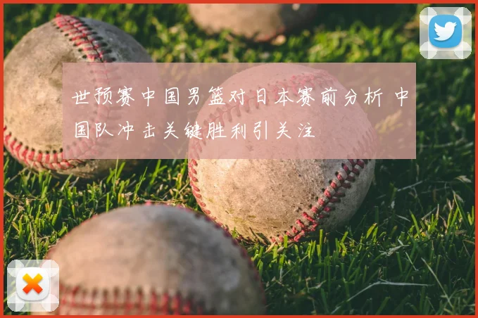 世预赛中国男篮对日本赛前分析 中国队冲击关键胜利引关注