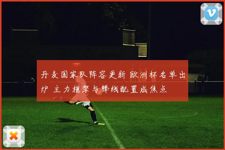 丹麦国家队阵容更新 欧洲杯名单出炉 主力框架与锋线配置成焦点