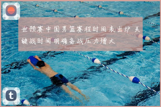 世预赛中国男篮赛程时间表出炉 关键战时间明确备战压力增大