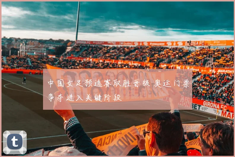 中国女足预选赛取胜晋级 奥运门票争夺进入关键阶段