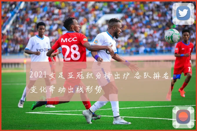 2021女足亚冠积分榜出炉 各队排名变化牵动出线形势