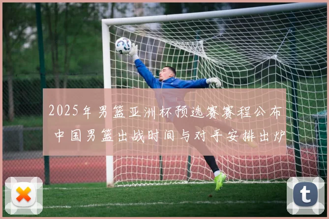 2025年男篮亚洲杯预选赛赛程公布 中国男篮出战时间与对手安排出炉